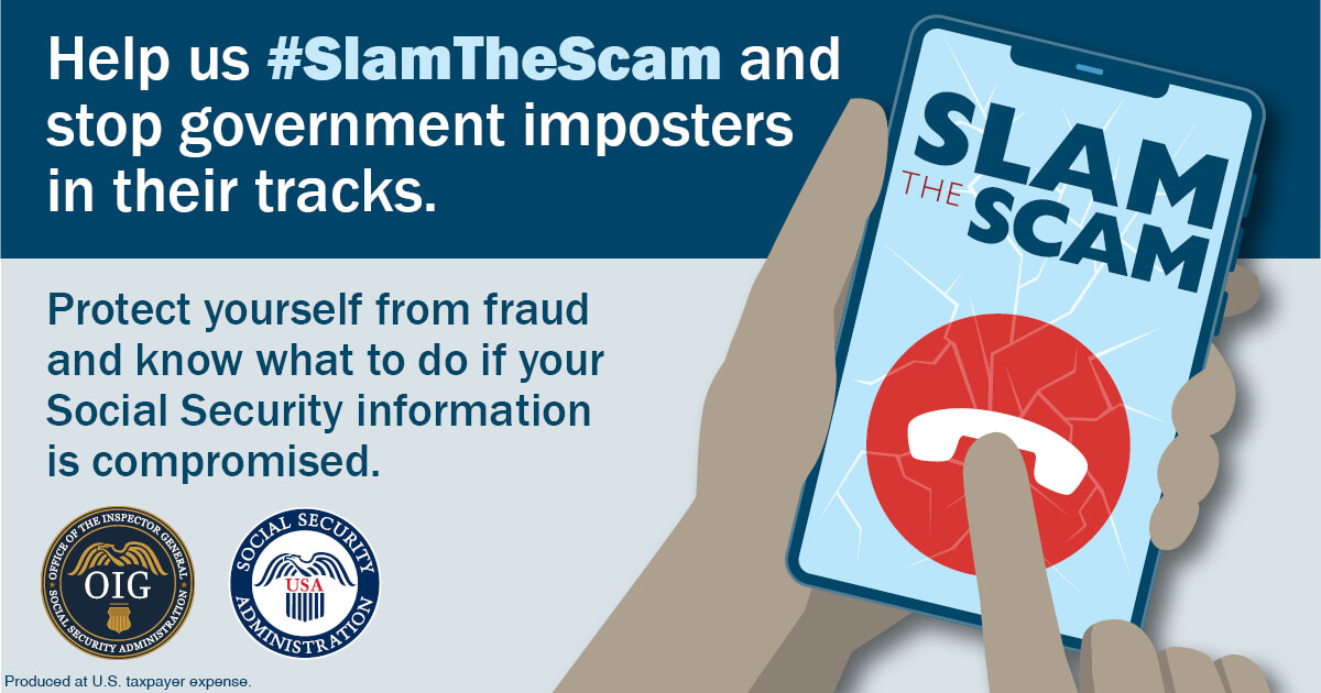 A Social Security graphic for Slam the Scam Day. The design features bold text that reads: "Slam the Scam." Additional text says: "Help us #SlamTheScam and stop government imposters in their tracks. Protect yourself from fraud and know what to do if your Social Security information is compromised." The Social Security and Office of Inspector General logos appear as part of the design. "Produced at U.S. taxpayer expense."
