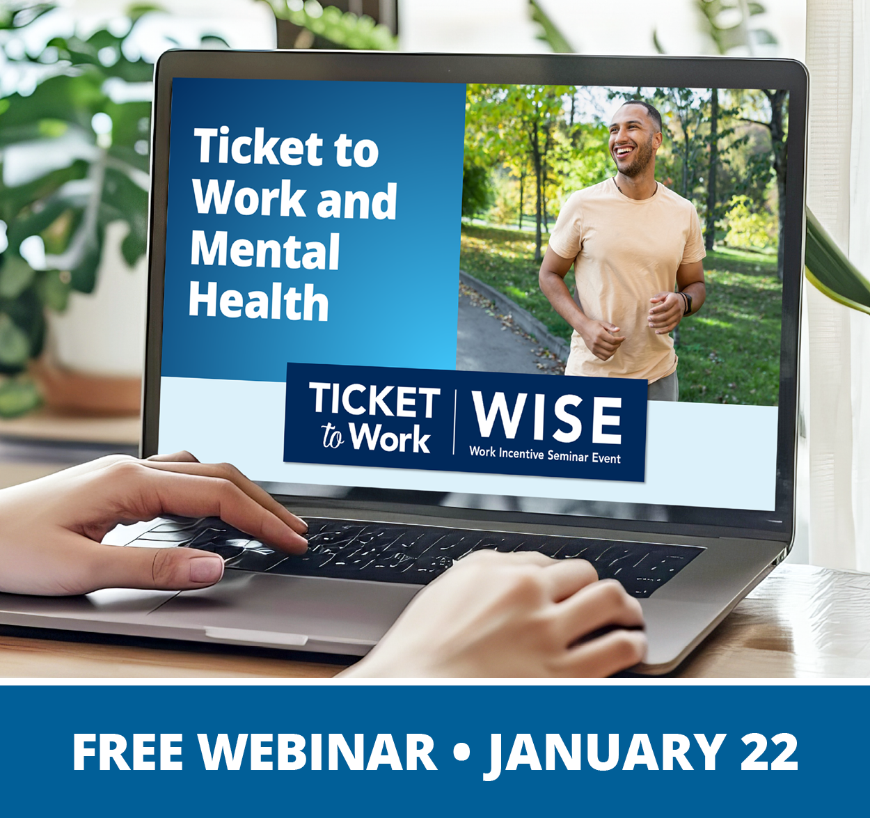 A graphic that says, “Free Webinar, January 22”, and a photo of a closeup of hands on a laptop computer, with houseplants in the background. The laptop screen shows the cover slide of the webinar, which includes the title of the webinar: Ticket to Work and Mental Health, the WISE logo, and a photo of a person walking or jogging in a park with green grass and trees.