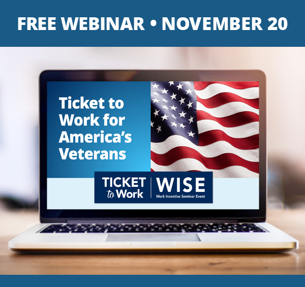 A graphic with a banner that says ,“Free Webinar, November 20”, and a photo of a laptop with a slide from the November webinar on the screen. The slide says, “Ticket to Work for America’s Veterans”, and has the Ticket to Work, WISE, Work Incentive Seminar Event logo and an American flag.