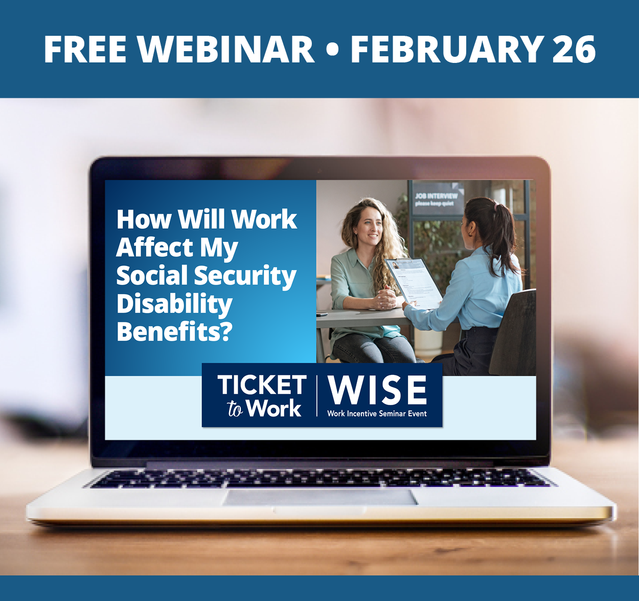 A graphic that says, “Free Webinar, February 26”, and a photo of a laptop on a desk. The laptop screen shows the cover slide of the webinar, which includes the title of the webinar: How Will Work Affect My Social Security Disability Benefits, the WISE logo, and a photo of two people in a job interview.