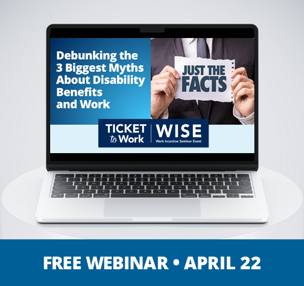A graphic that says, "Free Webinar, April 22", and a photo of a laptop on a pedestal. The laptop screen shows the cover slide of the webinar, which includes the title of the webinar: 'Debunking the 3 Biggest Myths About Disability Benefits and Work', and a photo of a person holding a sign that says, "Just the Facts"